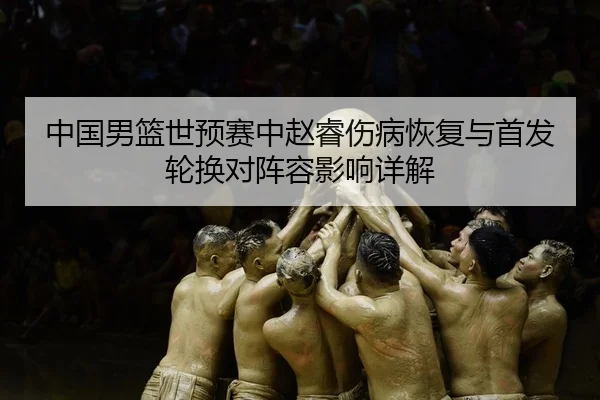 中国男篮世预赛中赵睿伤病恢复与首发轮换对阵容影响详解