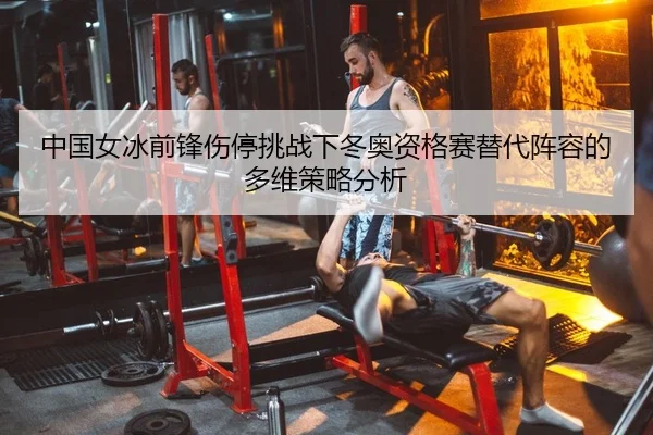 中国女冰前锋伤停挑战下冬奥资格赛替代阵容的多维策略分析